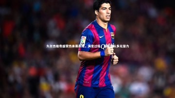 【竞技宝入口】久尔杰维奇盛赞热身赛表现，满意过程，洞察球队多元潜力