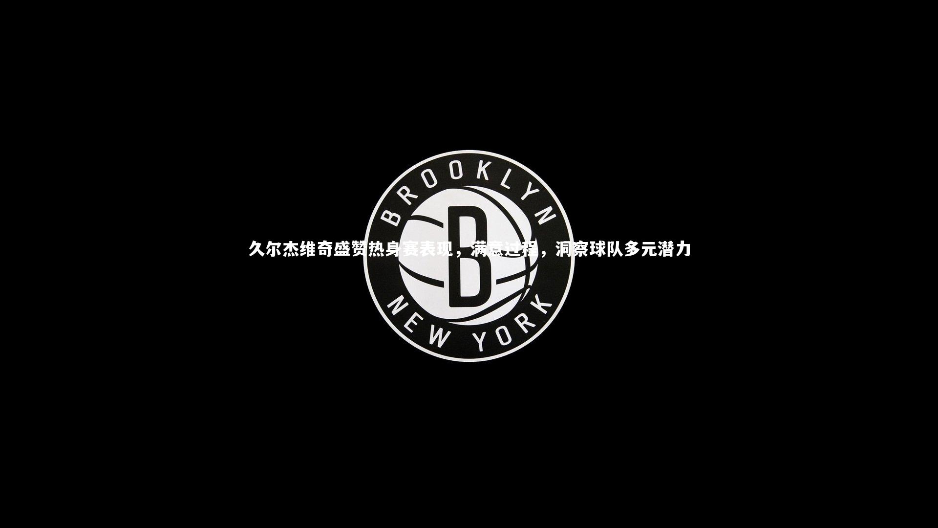 久尔杰维奇盛赞热身赛表现,满意过程,洞察球队多元潜力