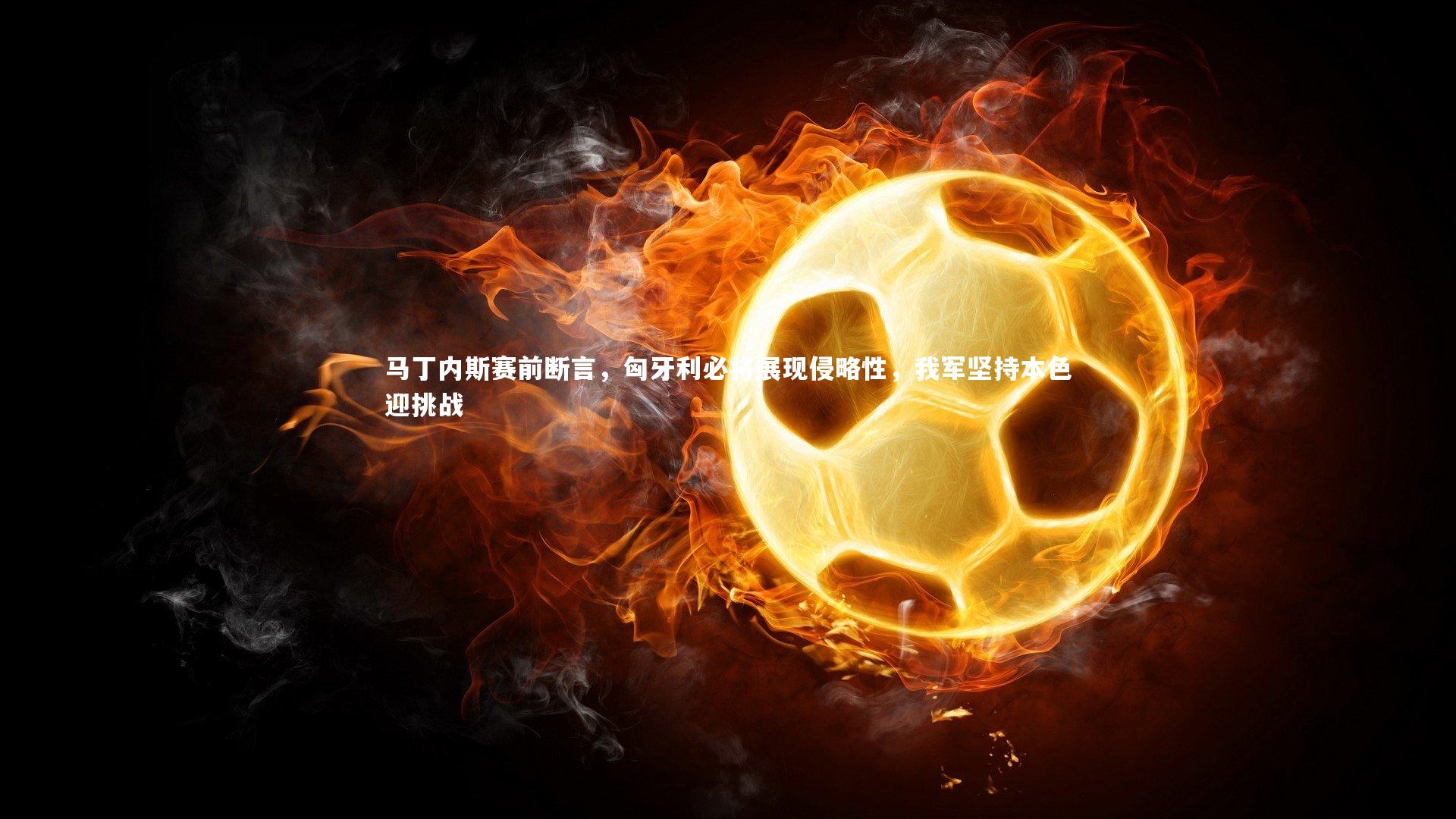 马丁内斯赛前断言，匈牙利必将展现侵略性，我军坚持本色迎挑战